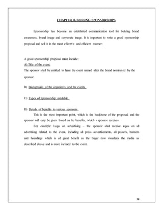38
CHAPTER 8. SELLING SPONSORSHIPS
Sponsorship has become an established communication tool for building brand
awareness, brand image and corporate image. It is important to write a good sponsorship
proposal and sell it in the most effective and efficient manner:
A good sponsorship proposal must include:
A) Title of the event:
The sponsor shall be entitled to have the event named after the brand nominated by the
sponsor.
B) Background of the organizers and the events
C) Types of Sponsorship available
D) Details of benefits to various sponsors
This is the most important point, which is the backbone of the proposal, and the
sponsor will only be given based on the benefits, which a sponsor receives.
For example: Logo on advertising – the sponsor shall receive logos on all
advertising related to the event, including all press advertisements, all posters, banners
and hoardings which is of great benefit as the buyer now visualizes the media as
described above and is more inclined to the event.
 