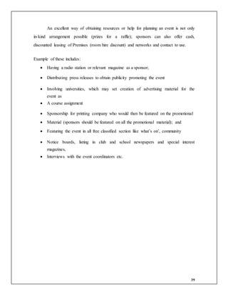 39
An excellent way of obtaining resources or help for planning an event is not only
in-kind arrangement possible (prizes for a raffle); sponsors can also offer cash,
discounted leasing of Premises (room hire discount) and networks and contact to use.
Example of these includes:
 Having a radio station or relevant magazine as a sponsor;
 Distributing press releases to obtain publicity promoting the event
 Involving universities, which may set creation of advertising material for the
event as
 A course assignment
 Sponsorship for printing company who would then be featured on the promotional
 Material (sponsors should be featured on all the promotional material); and
 Featuring the event in all free classified section like what’s on’, community
 Notice boards, listing in club and school newspapers and special interest
magazines,
 Interviews with the event coordinators etc.
 