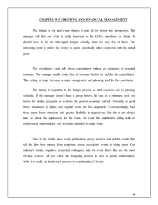 40
CHAPTER 9. BUDGETING AND FINANCIAL MANAGEMENT
The budget is the real event shaper; it puts all the theory into perspective. The
manager will find out what is really important to his CEOs, members, or clients. It
doesn't have to be an extravagant budget; actually, there are very few of those. The
interesting point is where the money is spent, specifically when compared with the stated
goals.
The coordinator can't talk about expenditures without an evaluation of potential
revenues. The manager needs some idea of revenues before he tackles the expenditures.
This ceiling or range becomes a major management and planning tool for the coordinator.
The history is important to the budget process as staff resources are to planning
schedule. If the manager doesn’t have a group history, he can, at a minimum, seek out
trends for similar, programs or evaluate the general economic outlook. Normally, in good
times, attendance is higher and supplier costs are less negotiable. Correspondingly, bad
times mean fewer attendees and greater flexibility in negotiations. But this is not always
true, so check the implications for the event. An event that emphasizes selling skills or
employment opportunities may be better attended in tough times.
Also in the trends area, event publications survey readers and publish results that
tell the firm how money from corporate versus association events is being spent. Our
industry's trends, suppliers, respected colleagues, and the event firm’s files are the most
obvious sources. All too often, the budgeting process is seen as purely mathematical,
while it is really an intellectual process in a mathematical format.
 