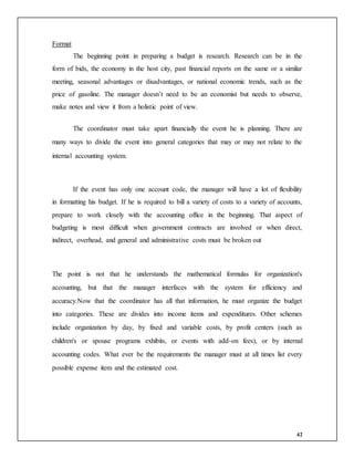 42
Format
The beginning point in preparing a budget is research. Research can be in the
form of bids, the economy in the host city, past financial reports on the same or a similar
meeting, seasonal advantages or disadvantages, or national economic trends, such as the
price of gasoline. The manager doesn’t need to be an economist but needs to observe,
make notes and view it from a holistic point of view.
The coordinator must take apart financially the event he is planning. There are
many ways to divide the event into general categories that may or may not relate to the
internal accounting system.
If the event has only one account code, the manager will have a lot of flexibility
in formatting his budget. If he is required to bill a variety of costs to a variety of accounts,
prepare to work closely with the accounting office in the beginning. That aspect of
budgeting is most difficult when government contracts are involved or when direct,
indirect, overhead, and general and administrative costs must be broken out
The point is not that he understands the mathematical formulas for organization's
accounting, but that the manager interfaces with the system for efficiency and
accuracy.Now that the coordinator has all that information, he must organize the budget
into categories. These are divides into income items and expenditures. Other schemes
include organization by day, by fixed and variable costs, by profit centers (such as
children's or spouse programs exhibits, or events with add-on fees), or by internal
accounting codes. What ever be the requirements the manager must at all times list every
possible expense item and the estimated cost.
 