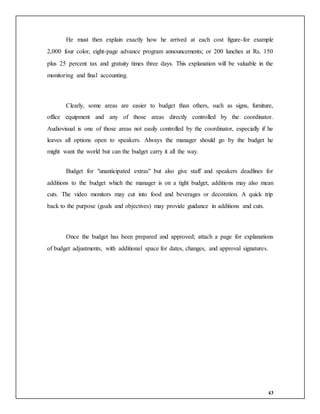 43
He must then explain exactly how he arrived at each cost figure-for example
2,000 four color, eight-page advance program announcements; or 200 lunches at Rs. 150
plus 25 percent tax and gratuity times three days. This explanation will be valuable in the
monitoring and final accounting.
Clearly, some areas are easier to budget than others, such as signs, furniture,
office equipment and any of those areas directly controlled by the coordinator.
Audiovisual is one of those areas not easily controlled by the coordinator, especially if he
leaves all options open to speakers. Always the manager should go by the budget he
might want the world but can the budget carry it all the way.
Budget for "unanticipated extras" but also give staff and speakers deadlines for
additions to the budget which the manager is on a tight budget, additions may also mean
cuts. The video monitors may cut into food and beverages or decoration. A quick trip
back to the purpose (goals and objectives) may provide guidance in additions and cuts.
Once the budget has been prepared and approved; attach a page for explanations
of budget adjustments, with additional space for dates, changes, and approval signatures.
 