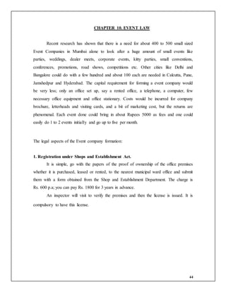 44
CHAPTER 10. EVENT LAW
Recent research has shown that there is a need for about 400 to 500 small sized
Event Companies in Mumbai alone to look after a huge amount of small events like
parties, weddings, dealer meets, corporate events, kitty parties, small conventions,
conferences, promotions, road shows, competitions etc. Other cities like Delhi and
Bangalore could do with a few hundred and about 100 each are needed in Calcutta, Pune,
Jamshedpur and Hyderabad. The capital requirement for forming a event company would
be very less; only an office set up, say a rented office, a telephone, a computer, few
necessary office equipment and office stationary. Costs would be incurred for company
brochure, letterheads and visiting cards, and a bit of marketing cost, but the returns are
phenomenal. Each event done could bring in about Rupees 5000 as fees and one could
easily do 1 to 2 events initially and go up to five per month.
The legal aspects of the Event company formation:
1. Registration under Shops and Establishment Act.
It is simple, go with the papers of the proof of ownership of the office premises
whether it is purchased, leased or rented, to the nearest municipal ward office and submit
them with a form obtained from the Shop and Establishment Department. The charge is
Rs. 600 p.a; you can pay Rs. 1800 for 3 years in advance.
An inspector will visit to verify the premises and then the license is issued. It is
compulsory to have this license.
 