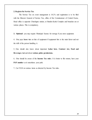 45
2. Registerfor Service Tax
The Service Tax on event management is 10.2% and registration is to be filed
with the Director General of Service Tax, office of the Commissioner of Central Excise.
Head office is opposite Churchgate station, at Bandra-Kurla Complex and branches are at
various places. This is compulsory.
3. Optional- you may require Municipal license for storage if you store equipment.
4. One pays lease tax on hire of equipment if equipment hire is the main factor and not
the skill of the person handling it.
5. One should also know about important Labor laws. Contract Act, Food and
Beverages Act and about various police permissions.
6. One should be aware of the Income Tax rules. It is better to file returns, have your
PAN number as it smoothens your path.
7. Cut T.D.S on various items as directed by Income Tax rules.
 