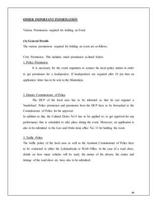 46
OTHER IMPORTANT INFORMATION
Various Permissions required for holding an Event
(A) General Details
The various permissions required for holding an event are as follows:
Civic Permission: This includes much permission as listed below:
1. Police Permission.
It is necessary for the event organizers to contact the local police station in order
to get permission for a loudspeaker. If loudspeakers are required after 10 pm then an
application letter has to be sent to the Mantralaya.
2. Deputy Commissioner of Police
The DCP of the local area has to be informed so that he can organize a
'bandobast'. Police permission and permission from the DCP have to be forwarded to the
Commissioner of Police for his approval.
In addition to this, the Cultural Desks No.9 has to be applied to, to get approval for any
performance that is scheduled to take place during the event. Moreover, an application is
also to be submitted to the Law and Order desk office No. 11 for holding the event.
3. Traffic Police
The traffic police of the local area as well as the Assistant Commissioner of Police have
to be contacted at either the Lokhandwala or Worli Office. In the case of a road show,
details on how many vehicles will be used, the names of the drivers, the routes and
timings of the road show etc. have also to be submitted.
 