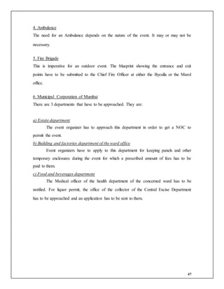 47
4. Ambulance
The need for an Ambulance depends on the nature of the event. It may or may not be
necessary.
5. Fire Brigade
This is imperative for an outdoor event. The blueprint showing the entrance and exit
points have to be submitted to the Chief Fire Officer at either the Byculla or the Marol
office.
6. Municipal Corporation of Mumbai
There are 3 departments that have to be approached. They are:
a) Estate department
The event organizer has to approach this department in order to get a NOC to
permit the event.
b) Building and factories department of the ward office
Event organizers have to apply to this department for keeping panels and other
temporary enclosures during the event for which a prescribed amount of fees has to be
paid to them.
c) Food and beverages department
The Medical officer of the health department of the concerned ward has to be
notified. For liquor permit, the office of the collector of the Central Excise Department
has to be approached and an application has to be sent to them.
 