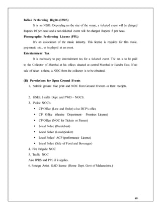 48
Indian Performing Rights (IPRS)
It is an NGO. Depending on the size of the venue, a ticketed event will be charged
Rupees 10 per head and a non-ticketed event will be charged Rupees 5 per head.
Phonographic Performing License (PPL)
It's an association of the music industry. This license is required for film music,
pop music etc., to be played at an event.
Entertainment Tax
It is necessary to pay entertainment tax for a ticketed event. The tax is to be paid
to the Collector of Mumbai at his offices situated at central Mumbai or Bandra East. If no
sale of ticket is there, a NOC from the collector is to be obtained.
(B) Permissions for Open Ground Events
1. Submit ground blue print and NOC from Ground Owners or Rent receipts.
2. BSES, Health Dept. and PWD – NOCS.
3. Police NOC's
 CP Office (Law and Order) a1so DCP's office
 CP Office (theatre Department- Premises License)
 CP Office (NOC for Tickets or Passes)
 Local Police (Bandobast)
 Local Police (Loudspeaker)
 Local Police/ ACP (performance License)
 Local Police (Sale of Food and Beverages)
4. Fire Brigade NOC
5. Traffic NOC
Also IPRS and PPL if it applies.
6. Foreign Artist. GAD license (Home Dept. Govt of Maharashtra.)
 