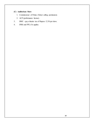 49
(C) Auditorium Show
1. Commissioner of Police (Ticket selling permission).
2. ACP (performance license).
3. BMC - pay a theatre tax of Rupees 12.50 per show.
4. IPRS and PPL if it applies.
 