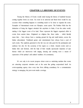 5
CHAPTER 1.3 :HISTORY OF EVENTS
Tracing the History of Events would entail tracing the history of mankind because
coming together forms an event. An event in its universal and literal form would be any
occasion when something happens to something needs to be done to organize the same.
Examples of International events are Olympics, arena sports. The Pushkar Mela has the
distinction of being the biggest attended fair anywhere in India, if not the entire world,
making it the biggest event of its kind. These represent the biggest organized effort in
events from ancient times. Originated on religious line, these melas – which literally
mean fairs – have always been a meeting ground for big and small traders, across the
Indian subcontinent. Traditional games and entertainment have always been a part of
such events. The euphoria generated in the fair was not only good for the participants and
audience but also for the economy of the region as a whole. Ancient events such as
Indian fairs and festivals, with the help of their visually spectacular depiction of epic
themes which are interwoven with singing, dancing and emoting were a means of
expression of the spiritual arid cultural tradition of a community.
It’s not only in its recent progress about event as marketing medium that events
are attracting corporate attention and at the same line getting corporatized itself. An
event-organizing agency does every time from offering consultancy for a communication
strategy to managing the post-event media coverage.
 