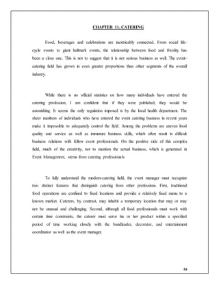 50
CHAPTER 11. CATERING
Food, beverages and celebrations are inextricably connected. From social life-
cycle events to giant hallmark events, the relationship between food and frivolity has
been a close one. This is not to suggest that it is not serious business as well. The event-
catering field has grown in even greater proportions than other segments of the overall
industry.
While there is no official statistics on how many individuals have entered the
catering profession, I am confident that if they were published, they would be
astonishing. It seems the only regulation imposed is by the local health department. The
sheer numbers of individuals who have entered the event catering business in recent years
make it impossible to adequately control the field. Among the problems are uneven food
quality and service as well as immature business skills, which often result in difficult
business relations with fellow event professionals. On the positive side of this complex
field, much of the creativity, not to mention the actual business, which is generated in
Event Management, stems from catering professionals
To fully understand the modem-catering field, the event manager must recognize
two distinct features that distinguish catering from other professions. First, traditional
food operations are confined to fixed locations and provide a relatively fixed menu to a
known market. Caterers, by contrast, may inhabit a temporary location that may or may
not be unusual and challenging. Second, although all food professionals must work with
certain time constraints, the caterer must serve his or her product within a specified
period of time working closely with the bandleader, decorator, and entertainment
coordinator as well as the event manager.
 