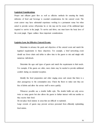 51
Logistical Considerations
Proper and efficient guest flow as well as effective methods for ensuring the timely
deliveries of food and beverage is essential considerations for the catered event. The
event caterer may have substantial experience working in a permanent venue but when
asked to provide service off-premise he or she may not be aware of the additional rigor
required to survive in the jungle. To survive and thrive, one must know the basic laws of
the event jungle. Figure outlines these important considerations.
Logistics Laws for Effective Catered Events:
Determine in advance the goals and objectives of the catered event and match the
logistical requirements to these objectives. For example, a brief networking event
should use fewer chairs and tables to allow time to the guests to mix and mingle with
numerous individuals.
Determine the ages and types of guests and match the requirements to their needs.
For example, if the guests are older, more chairs may be needed to provide additional
comfort during an extended reception.
Identify the food preparation and other staging areas and ensure that there is a
clear passageway to the consumption area. Check the floors to make sure they are
free of debris and allow the service staff to move quickly.
Whenever possible use a double buffet style. The double buffet not only serves
twice as many guests but also allows the guests to further interact with one another as
they receive their food.
Do not place food stations in areas that are difficult to replenish.
Large crowds of guests may prevent services personnel from efficiently replenishing
food station.
 