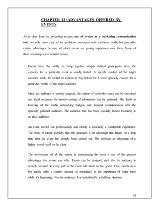 52
CHAPTER 12 :ADVANTAGES OFFERED BY
EVENTS
As is clear from the preceding section, use of events as a marketing communication
tool not only takes care of the problems associated with traditional media but also offer
certain advantages because of which events are gaining importance over them. Some of
these advantages are detailed below:
Events have the ability to bring together sharply defined participants since the
capacity for a particular event is usually limited. A specific number of the target
audience could be invited or enticed to buy tickets for a show specially created for a
particular profile of the target audience.
Since the audience is actively targeted, the option of controlled reach can be exercised
and ideal audiences for narrow-casting of information can be gathered. This leads to
lowering of the media networking budgets and focused communication with the
specially gathered audience. The audience that has been specially invited invariably is
an ideal audience.
An event carried out professionally and cleanly is invariably a memorable experience.
The word-of-mouth publicity that this generates is an advantage that lingers on a long
time after the event has actually been carried out. This provides an advantage of a
higher brand recall to the client.
The involvement of all the senses in experiencing the event is one of the greatest
advantages that events can offer. Events can be designed such that the audience is
actively involved in every part of the event and made to feel good. Thus, events as a
live media offer a certain amount of immediacy to the experience-of being there
while it's happening. For the audience, it is undoubtedly a thrilling situation.
 