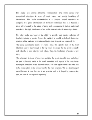 53
Live media also enables interactive communication. Live media scores over
conventional advertising in terms of reach, impact and tangible immediacy of
measurement. Live media communication is a complete sensual experience as
compared to a press advertisement or TV/Radio commercial. This is so because a
press ad is basically a flat piece of paper and a commercial is just an audiovisual
experience. The high recall value of live media communication is also a major factor.
No other media can boast of the ability to provide such massive collection of
feedback instantly as events. Being a live media, it is possible to feel and deduce the
reactions of the audience to the aim or objective that the event was conceived for.
The easily customizable nature of events, mean that specific traits of the local
inhabitants can be incorporated in the big picture to ensure that the event is socially
and culturally in tune with the local culture. Thus, the localization of events is very
easy.
The advantage- in terms of post-event publicity that events can offer over and above
the paid or bartered media is the benefit associated with reports of the event in the
newspapers and news on the electronic media. For such reports there is no extra cost
to be borne-neither by the sponsor nor by the event organizer. This is a double edged
sword because, in case the event is not up to the mark or is dogged by controversies,
then, the same is also reported impartially.
 