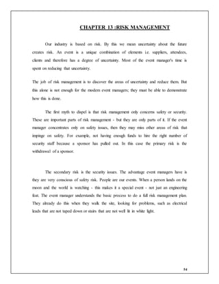 54
CHAPTER 13 :RISK MANAGEMENT
Our industry is based on risk. By this we mean uncertainty about the future
creates risk. An event is a unique combination of elements i.e. suppliers, attendees,
clients and therefore has a degree of uncertainty. Most of the event manager's time is
spent on reducing that uncertainty.
The job of risk management is to discover the areas of uncertainty and reduce them. But
this alone is not enough for the modem event managers; they must be able to demonstrate
how this is done.
The first myth to dispel is that risk management only concerns safety or security.
These are important parts of risk management - but they are only parts of it. If the event
manager concentrates only on safety issues, then they may miss other areas of risk that
impinge on safety. For example, not having enough funds to hire the right number of
security staff because a sponsor has pulled out. In this case the primary risk is the
withdrawal of a sponsor.
The secondary risk is the security issues. The advantage event managers have is
they are very conscious of safety risk. People are our events. When a person lands on the
moon and the world is watching - this makes it a special event - not just an engineering
feat. The event manager understands the basic process to do a full risk management plan.
They already do this when they walk the site, looking for problems, such as electrical
leads that are not taped down or stairs that are not well lit in white light.
 