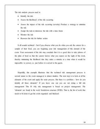 55
The risk analysis process used is:
 Identify the risk.
 Assess the likelihood of the risk occurring
 Assess the impact of the risk occurring (severity) Produce a strategy to minimize
the risk
 Assign the task to minimize the risk with a time frame
 Monitor the risk
 Reassess the risk for further action
It all sounds technical - but if you observe what you do when you ask the caterer for a
sample of their food, you are beginning your risk management of this element of the
event. Your assessment of the risk may conclude that it is a good idea to take photos of
the plate of food so that the caterer knows what you expect on the night of the event,
thereby minimizing the likelihood that they make a mistake at a time when it would be
impossible to correct, i.e. just before it is served to the guests.
Hopefully, this example illustrates that the technical risk management process is
second nature to the event manager,it is almost intuitive. The next step is to look at all the
elements of the event and apply the same process. But there is a problem - how do you
identify all these elements? If you leave one out you are not doing a full risk
management: This IS why risk management is based on project management. The
'elements' are found in the work breakdown structure (WBS). That is, the list of work that
needs to be done to get the event organized and finalized.
 