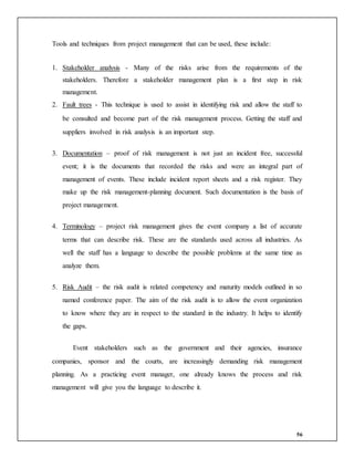 56
Tools and techniques from project management that can be used, these include:
1. Stakeholder analysis - Many of the risks arise from the requirements of the
stakeholders. Therefore a stakeholder management plan is a first step in risk
management.
2. Fault trees - This technique is used to assist in identifying risk and allow the staff to
be consulted and become part of the risk management process. Getting the staff and
suppliers involved in risk analysis is an important step.
3. Documentation – proof of risk management is not just an incident free, successful
event; it is the documents that recorded the risks and were an integral part of
management of events. These include incident report sheets and a risk register. They
make up the risk management-planning document. Such documentation is the basis of
project management.
4. Terminology – project risk management gives the event company a list of accurate
terms that can describe risk. These are the standards used across all industries. As
well the staff has a language to describe the possible problems at the same time as
analyze them.
5. Risk Audit – the risk audit is related competency and maturity models outlined in so
named conference paper. The aim of the risk audit is to allow the event organization
to know where they are in respect to the standard in the industry. It helps to identify
the gaps.
Event stakeholders such as the government and their agencies, insurance
companies, sponsor and the courts, are increasingly demanding risk management
planning. As a practicing event manager, one already knows the process and risk
management will give you the language to describe it.
 