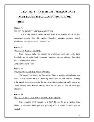 57
CHAPTER 14 :THE 10 BIGGEST MISTAKES MOST
EVENT PLANNERS MAKE...AND HOW TO AVOID
THEM
Mistake #1
FAILING TO IDENTIFY MEETING OBJECTIVES
This is a very common mistake. Be sure to know one hundred percent that your
management expects from this meeting. Examples: education, recruiting, awards
presentations, new product rollout, awareness etc.
Mistake #2
FAILING TO BUDGET PROPERLY
Many planners make this mistake by overlooking some very costly items.
Specifically travel, audio/visual, programed handouts, shipping charges, decorations,
security and afternoon breaks.
Don't overlook these costs!
Mistake #3
FAILING TO SELECT THE RIGHT FACILITY
This mistake can destroy the best event. Things to consider when planning your
event: Location, location, location! Depending on the locale of your attendees, proximity
to the airport, sleeping room costs, freeways, major thoroughfares and traffic patterns are
critical. Meeting room location, meeting room size and parking fees, all affect your
attendance.
Mistake #4
FAILING TO HIRE THE RIGHT SPEAKER/ENTERTAINER
Every planner's worst nightmare is a "flop". Be sure to use a reputed, skilled
speaker or entertainer whom you have personally seen or whose references you has
checked.
 