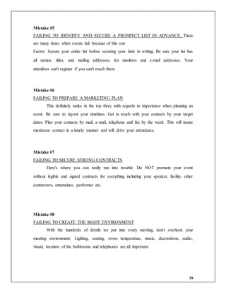58
Mistake #5
FAILING TO IDENTIFY AND SECURE A PROSPECT LIST IN ADVANCE. There
are many times when events fail because of this one
Factor. Secure your entire list before securing your date in writing. Be sure your list has
all names, titles, and mailing addresses, fax numbers and e-mail addresses. Your
attendees can't register if you can't reach them.
Mistake #6
FAILING TO PREPARE A MARKETING PLAN
This definitely ranks in the top three with regards to importance when planning an
event. Be sure to layout your timelines. Get in touch with your contacts by your target
dates. Plan your contacts by mail, e-mail, telephone and fax by the week. This will insure
maximum contact in a timely manner and will drive your attendance.
Mistake #7
FAILING TO SECURE STRONG CONTRACTS
Here's where you can really run into trouble. Do NOT promote your event
without legible and signed contracts for everything including your speaker, facility, other
contractors, entertainer, performer etc.
Mistake #8
FAILING TO CREATE THE RIGHT ENVIRONMENT
With the hundreds of details we put into every meeting, don't overlook your
meeting environment. Lighting, seating, room temperature, music, decorations, audio,
visual, location of the bathrooms and telephones are all important.
 