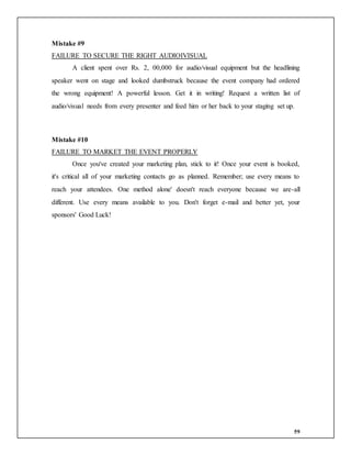 59
Mistake #9
FAILURE TO SECURE THE RIGHT AUDIOIVISUAL
A client spent over Rs. 2, 00,000 for audio/visual equipment but the headlining
speaker went on stage and looked dumbstruck because the event company had ordered
the wrong equipment! A powerful lesson. Get it in writing! Request a written list of
audio/visual needs from every presenter and feed him or her back to your staging set up.
Mistake #10
FAILURE TO MARKET THE EVENT PROPERLY
Once you've created your marketing plan, stick to it! Once your event is booked,
it's critical all of your marketing contacts go as planned. Remember; use every means to
reach your attendees. One method alone' doesn't reach everyone because we are-all
different. Use every means available to you. Don't forget e-mail and better yet, your
sponsors' Good Luck!
 