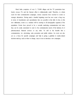 6
Rural India comprises of over 5, 75,000 villages and the TV penetration here
barely crosses 5% and the Internet effect is infinitesimally small. Therefore, to obtain
reach for their communication campaigns, various corporate have resorted to events as
strategic alternatives. Having made a humble beginning event has now come a long way
in terms of classification and specialization that are possible in this field. In fact, in this
new millennium, events as a medium will be catering to all demographic segments of the
population. Events have proved to be a versatile marketing communication tool since
they can be easily customized to cater to the communication needs of the industry; be it
pharmaceutical, financial services or any other. To add to the benefits that a
communication, viz. advertising, sales promotion and public relation. An event can also
act as a focus for specific campaigns and help in giving a guideline to media-related
decision-making such as when to change, stop or even to introduce new campaigns.
 