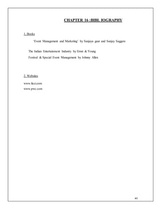61
CHAPTER 16 :BIBL IOGRAPHY
1. Books
‘Event Management and Marketing’ by Sanjaya gaur and Sanjay Saggere
The Indian Entertainment Industry by Ernst & Young
Festival & Special Event Management by Johnny Allen
2. Websites
www.ficci.com
www.pwc.com
 