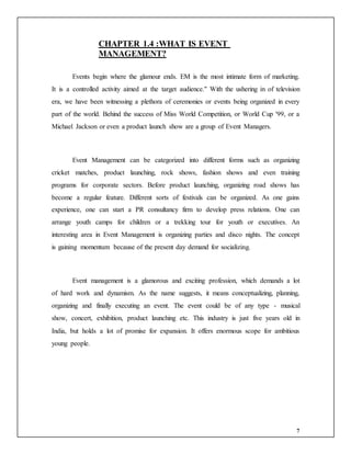 7
CHAPTER 1.4 :WHAT IS EVENT
MANAGEMENT?
Events begin where the glamour ends. EM is the most intimate form of marketing.
It is a controlled activity aimed at the target audience." With the ushering in of television
era, we have been witnessing a plethora of ceremonies or events being organized in every
part of the world. Behind the success of Miss World Competition, or World Cup '99, or a
Michael Jackson or even a product launch show are a group of Event Managers.
Event Management can be categorized into different forms such as organizing
cricket matches, product launching, rock shows, fashion shows and even training
programs for corporate sectors. Before product launching, organizing road shows has
become a regular feature. Different sorts of festivals can be organized. As one gains
experience, one can start a PR consultancy firm to develop press relations. One can
arrange youth camps for children or a trekking tour for youth or executives. An
interesting area in Event Management is organizing parties and disco nights. The concept
is gaining momentum because of the present day demand for socializing.
Event management is a glamorous and exciting profession, which demands a lot
of hard work and dynamism. As the name suggests, it means conceptualizing, planning,
organizing and finally executing an event. The event could be of any type - musical
show, concert, exhibition, product launching etc. This industry is just five years old in
India, but holds a lot of promise for expansion. It offers enormous scope for ambitious
young people.
 