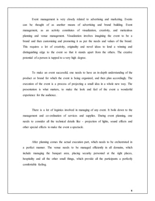 8
Event management is very closely related to advertising and marketing. Events
can be thought of as another means of advertising and brand building. Event
management, as an activity constitutes of visualization, creativity, and meticulous
planning and venue management. Visualization involves imagining the event to be a
brand and then customizing and promoting it as per the needs and values of the brand.
This requires a lot of creativity, originality and novel ideas to lend a winning and
distinguishing edge to the event so that it stands apart from the others. The creative
potential of a person is tapped to a very high degree.
To make an event successful, one needs to have an in-depth understanding of the
product or brand for which the event is being organized, and then plan accordingly. The
execution of the event is a process of projecting a small idea in a whole new way. The
presentation is what matters, to make the look and feel of the event a wonderful
experience for the audience.
There is a lot of logistics involved in managing of any event. It boils down to the
management and co-ordination of services and supplies. During event planning, one
needs to consider all the technical details like - projection of lights, sound effects and
other special effects to make the event a spectacle.
After planning comes the actual execution part, which needs to be orchestrated in
a perfect manner. The venue needs to be managed efficiently in all domains, which
include managing the banquet area, placing security personnel at the right places,
hospitality and all the other small things, which provide all the participants a perfectly
comfortable feeling.
 