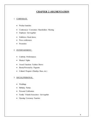 9
CHAPTER 2 :SEGMENTATION
1. CORPORATE
 Product launches
 Conferences/ Convention Shareholders Meeting
 Employee Get-together
 Exhibition Road shows
 Press conferences
 Promotion
2. ENTERTAINMENT
 Celebrity Performances
 Musical Nights
 Award Functions Fashion Shows
 Beauty/Personality Pageants
 Cultural Program (Dandiya Raas, etc.)
3. SOCIAL/PERSONAL
 Weddings
 Birthday Parties
 Personal Celebration
 Family/ Friends/Associates- Get together
 Opening Ceremony Function
 
