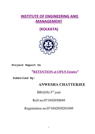 INSTITUTE OF ENGINEERING AND
MANAGEMENT
(KOLKATA)
Project Report On
“RETENTION at OPUS Estates”
Submitted By:
ANWESHA CHATTERJEE
BBA(H)-3rd
year
Roll no:071042050049
Registration no:071042050201049
1
 