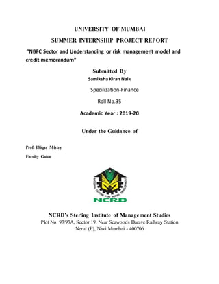 UNIVERSITY OF MUMBAI
SUMMER INTERNSHIP PROJECT REPORT
“NBFC Sector and Understanding or risk management model and
credit memorandum”
Submitted By
Samiksha Kiran Naik
Specilization-Finance
Roll No.35
Academic Year : 2019-20
Under the Guidance of
Prof. Iftiqar Mistry
Faculty Guide
NCRD’s Sterling Institute of Management Studies
Plot No. 93/93A, Sector 19, Near Seawoods Darave Railway Station
Nerul (E), Navi Mumbai - 400706
 