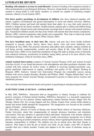 Bonding with animals is an issue in social lifestyles. Extensive bonding with companion animals is
often misinterpreted as psychological deficiency. However, strong bonds in companion animals have
resulted in strong bonds in with family members, as animals are capable of exhibiting complex
emotions. (Morris, Coe & Godsell, 2007).
Pets foster positive psychology in development of children who show enhanced empathy, self-
esteem, cognitive development and greater participation in social and athletic activities. (Melson,
2003). Children interact and bond with animals faster than adults. In a way, their early interest in
animals is shaped by the family members. Stuffed animals, popular gifts to infants and children bring
squeal of delight. Animal stories and coloring books encourage kids to interact with animals and have
pets. Traumatized children usually develop closer bonds with animals than their human companions.
(Becker, 2002). Animal companions make people more responsible. They help in improving morale
and time management skills. (Mc. Daniel, White Clinical, 2007)
Pets have benefitted many in their later life. Seniors with pets have fewer health problems
compared to non-pet owners. Survey shows fewer doctor visits and lower healthcare cost.
(Friedmann & Tsai, 2006). Pets promote relaxation, help adhere daily schedule, enhance mobility &
well being, provide companionship, comfort and security. (Baun & Mc. Cabe, 2003; Fuilan &
Llewellyn-Jones, 2006). It was found that installation of large fish tanks in dining rooms of dementia
units enhanced calmness, socialization & healthier eating habits; proved to be more effective than
meditation techniques. (Filan & Llewellyn Jones, 2006).
Animal Assisted Interventions comprise of Animal Assisted Therapy (AAT) and Animal Assisted
Activities (AAA). It was found that persons with schizophrenia and other psychiatric disorders, who
worked with farm animals for twelve weeks, in addition to receiving standard psychiatric care,
gained significant improvement in coping, confidence and quality of life. (Berget, Ekeberg &
Braastad, 2008). Intensive Animal Care Intervention Program has remarkable success among
children with severe conduct disorders. (Katcher and Wilkins, 2000). “Puppies Behind Bars” one of
many programs for Animal Assisted Therapy incorporated in prisons to reduce prison violence and
rehabilitate prisoners.
This concludes that human-animal bonds merit greater in psychological and physiological health.
SCIENTIFIC LOOK AT HUMAN – ANIMAL BOND
In May 2002, PAWSitive Interaction held an inauguration in Atlanta, Georgia to celebrate the
positive outcomes of Human-Animal bonding. PAWSitive Interaction is a non-profit organization
founded in 2001 by five premier Atlanta organizations_Atlanta Humane Society, Happy Tails Pet
Therapy, Merial, Pets Are Loving Support and Zoo Atlanta. Experts from various fields related to
human and animal health attended the inauguration. The inauguration was focused on the scientific
aspects of human – animal bonding.
Dr. Allen Beck_ director of Center of Human and Animal Bond, School of Veterinary Medicine,
Purdue University, stated that companionship of animals decreases loneliness and stimulates
conversation. Pets pay attention to ignored/avoided individuals. Interaction with animals enhances
daily routine, exercise, laughter and social contact. Usually conversations incorporate rise in blood
pressure. By having an animal companion, anxiety reduces, hence regulating blood pressure. Animals
introduce responsibility in children. The children care for an animal more than their friends or
relatives. They begin to treat the pet as his/her own child. As per studies, some 48% of families
consider their pet a family member. Usually pets happen to be the center of attention, being an
animal.
LITERATURE REVIEW
8
 