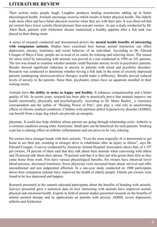Their actions make people laugh. Laughter produces healing neurotoxins adding up to better
physiological health. Animals encourage exercise which results in better physical health. The elderly
walk more often and have better physical exercise when they are with their pets. It was observed that
pet owners have lower systolic blood pressure than non-pet owners. As per a study conducted by Dr.
Allen Beck, patients with Alzheimer disease maintained a healthy appetite after a fish tank was
placed in their dining room.
A series of research conducted and documented proves the mental health benefits of interacting
with companion animals. Studies have examined how human animal interaction can effect
depression, anxiety, loneliness and social behavior of an individual. According to Dr. Edward
Creagan of Mayo Clinic, people are in need of an outlet for relaxing and relieving stress. The reason
for stress relief by interacting with animals was proved in a test conducted in 1998 on 241 patients.
The test was aimed to examine whether animals could fluctuate anxiety levels in psychiatric patients.
Results showed significant reduction in anxiety in patients with mood and psychotic disorders.
Research was conducted to determine whether having a fish tank in the room of severely depressed
patients (undergoing electroconvulsive therapy) would make a difference. Results proved reduced
levels of anxiety in the patients. Since then, psychiatric clinics have an aquarium installed in their
waiting rooms.
Animals have the ability to make us happy and healthy. It enhances companionship and a better
quality of life. In recent years, research has been able to practically prove that animals improve our
health emotionally, physically and psychologically. According to Dr. Marty Becker_ a veterinary
correspondent and the author of “Healing Power of Pets”, pets play a vital role in ameliorating
effects of chronic medical conditions. Children with attention deficit hyperactivity disorder (ADHD),
can benefit from a large dog which can provide an energetic
playmate. It could also help children whose parents are going through relationship crisis. Arthritis is
a common condition among older Americans. Small pets can be beneficial for such patients. Stroking
a pet has a calming effect on arthritic inflammation and can prove to be very relaxing.
Pet owners have stronger bonds with their animals. “Even the most tragically ill is determined to get
home to see their pet, resulting in stronger drive to rehabilitate after an injury or illness”, says Dr.
Edward Creagan. A survey conducted by American Animal Hospital Association shows that, of 1,197
pet owners, 34 percent of them said that they talk about their animals when conversing with others
and 20 percent talk about their spouse. 78 percent said that it is their pet who greets them first as they
come home from work. Pets have various physiological benefits. Pet owners have observed lower
blood pressure, decreased loneliness, fewer physician visits increased heart attack survival and offer
unconditional and non judgmental affection. In a one-year study conducted on 1000 participants
shows how companion animals have improved the health of elderly people. Elderly pet owners were
found to be less depressed and happier.
Research presented in the summit educated participants about the benefits of bonding with animals.
Surveys presented gave a statistical data on how interacting with animals have improved mental,
physical and emotional health. Experts in field of animal studies presented research on the benefits of
animal assisted therapy and its applications on patients with anxiety, ADHD, severe depression,
arthritis and Alzheimer.
LITERATURE REVIEW
9
 