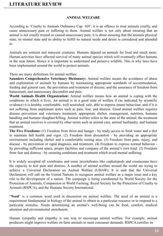 ANIMAL WELFARE
According to ‘Cruelty to Animals Ordinance Cap. 169’, it is an offence to treat animals cruelly, and
cause unnecessary pain or suffering to them. Animal welfare is not only about ensuring that an
animal is not cruelly treated or caused unnecessary pain, it is about ensuring that the animals physical
state, its mental state and its ability to fulfill its natural needs and desire is considered and attended
to.
Animals are sentient and innocent creatures. Humans depend on animals for food and much more.
Human activities have affected survival of many animal species which will eventually effect humans
in the near future. Hence it is important to understand and preserve wildlife. This is why laws have
been implemented around the world to protect animals.
There are many definitions for animal welfare.
Saunders Comprehensive Veterinary Dictionary: Animal welfare means the avoidance of abuse
and exploitation of animals by humans by maintaining appropriate standards of accommodation,
feeding and general care, the prevention and treatment of disease, and the assurance of freedom from
harassment, and unnecessary discomfort and pain.
World Animals Health Organization: Animal welfare means how an animal is coping with the
conditions in which it lives. An animal is in a good state of welfare if (as indicated by scientific
evidence) it is healthy, comfortable, well nourished, safe, able to express innate behaviour, and if it is
not suffering from unpleasant states such as pain, fear, and distress. Good animal welfare requires
disease prevention and veterinary treatment, appropriate shelter, management, nutrition, humane
handling and humane slaughter/killing. Animal welfare refers to the state of the animal; the treatment
that an animal receives is covered by other terms such as animal care, animal husbandry, and humane
treatment.
The Five Freedoms: (1) Freedom from thirst and hunger - by ready access to fresh water and a diet
to maintain full health and vigor. (2) Freedom from discomfort - by providing an appropriate
environment including shelter and a comfortable resting area. (3) Freedom from pain, injury, and
disease - by prevention or rapid diagnosis and treatment. (4) Freedom to express normal behavior -
by providing sufficient space, proper facilities and company of the animal’s own kind. (5) Freedom
from fear and distress - by ensuring conditions and treatment which avoid mental suffering.
It is widely accepted all vertebrates and some invertebrates like cephalopods and crustaceans have
the capacity to feel pain and distress. A number of animal welfare around the world are trying to
achieve a Universal Declaration on Animal Welfare (UDAW). It is said that the Universal
Declaration will call on the United Nations to recognize animal welfare as a major issue and a key
role in the development of a nation. The campaign is being coordinated by World Society for the
Protection of Animals, Compassion in World Farming, Royal Society for the Protection of Cruelty to
Animals (RSPCA), and the Humane Society International.
“Need” is a common word used in discussion on animal welfare. The need of an animal is a
requirement fundamental in biology of the animal to obtain to a particular resource or to respond to a
particular stimulus. Needs determining an animal’s well-being can be food, comfort, medical
attention and environmental enrichment.
Human sympathy and empathy is one way to encourage animal welfare. For example, animal
producers might improve welfare on farm animals to meet consumer demands. RSPCA certifies its
LITERATURE REVIEW
10
 