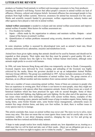 products as Freedom Food (animals in welfare) and encourages consumers to buy from producers
ensuring the animal’s well-being. Factors that affect people’s concern in animal welfare are lack of
affluence, illiteracy, cultural and religious beliefs. Increased affluence has encouraged people to buy
products from high welfare systems. However, awareness for animal has increased over the years.
Media and scientific research funded by government, welfare organizations, industry bodies and
other agencies have played a vital role in animal welfare.
Animal welfare assessment is needed to evaluate and rate animal welfare associations and improve
animal welfare if needed. Main factors for welfare assessment are:
i. Five freedom for welfare
ii. Inputs – efforts made by the organization to enhance and maintain welfare. Outputs – actual
impact of the factors on animal’s welfare.
iii. Quantification of welfare problems measured using severity, duration and number of animals
affected.
In some situations welfare is assessed by physiological tests such as animal’s heart rate, blood
pressure, cholesterol level, adrenaline, enzymes and metabolism levels.
Animal have been given rights stating that animals should not be used by humans and should not be
regarded as their property. Their rights state that they must be granted a good quality life and a
humane death. Animals have the right to live freely without human intervention, although some
animals might prefer to co-exist with humans.
In 1996, rail route between Hong Kong and china was temporarily cut due to floods. Consequently,
livestock imports were delivered by river. Loading and unloading of the livestock was highly
criticized by the media. Hence the governor decided to set up an independent Animal Welfare
Advisory Group (AWAG). The group was established in 1997. Advice includes awareness of welfare,
responsibility of pet ownership and reformation of animal welfare laws. The group consists of a
chairman, an ex-official member and nine members from various animal welfare organizations.
There are a number of issues concerning animal welfare. Some of them are common to people who
have an experience in owning pets. Rest of them is not known to most people, since they might not
have an experience with species other than companion animals. Some of these issues are a result of
historical tradition which has been practiced for ages with no second thoughts. Some of these
activities include bull fighting, dog fighting and cock fighting. On the other end of the spectrum, one
has issues where modern farm techniques conflict with current welfare theory, examples of this
would be sow breeding crates, parasite and health issues of pigs in modern organic farms, battery egg
laying farms, some broiler breeder units, some broiler house managements, salmonella issues on
modern free range chicken farms, and dairy cow foot welfare. In short, there is welfare issues in
every species man try to manage.
This article concludes that, issues on animal welfare may never end. The more we try to solve, more
issues may arise. This does not mean that we must ignore these issues and let cruelty take over, but
sometimes welfare is just about changing ourselves, changing the way we live and giving up
traditions that have tortured and killed many animals.
“I hope to make people realize how totally helpless animals are, how dependent on us, trusting as a
child must that we will be kind and take care of their needs... [they] are an obligation put on us, a
responsibility we have no right to neglect, nor to violate by cruelty.” _ James Herriot
LITERATURE REVIEW
11
 