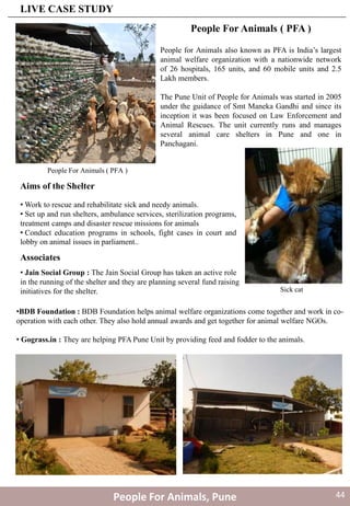 • Work to rescue and rehabilitate sick and needy animals.
• Set up and run shelters, ambulance services, sterilization programs,
treatment camps and disaster rescue missions for animals
• Conduct education programs in schools, fight cases in court and
lobby on animal issues in parliament..
People for Animals also known as PFA is India’s largest
animal welfare organization with a nationwide network
of 26 hospitals, 165 units, and 60 mobile units and 2.5
Lakh members.
The Pune Unit of People for Animals was started in 2005
under the guidance of Smt Maneka Gandhi and since its
inception it was been focused on Law Enforcement and
Animal Rescues. The unit currently runs and manages
several animal care shelters in Pune and one in
Panchagani.
Aims of the Shelter
Associates
• Jain Social Group : The Jain Social Group has taken an active role
in the running of the shelter and they are planning several fund raising
initiatives for the shelter.
People For Animals ( PFA )
•BDB Foundation : BDB Foundation helps animal welfare organizations come together and work in co-
operation with each other. They also hold annual awards and get together for animal welfare NGOs.
• Gograss.in : They are helping PFA Pune Unit by providing feed and fodder to the animals.
People For Animals ( PFA )
Sick cat
People For Animals, Pune
LIVE CASE STUDY
44
 