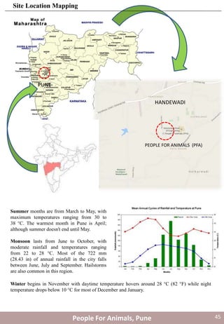 Summer months are from March to May, with
maximum temperatures ranging from 30 to
38 °C. The warmest month in Pune is April;
although summer doesn't end until May.
Monsoon lasts from June to October, with
moderate rainfall and temperatures ranging
from 22 to 28 °C. Most of the 722 mm
(28.43 in) of annual rainfall in the city falls
between June, July and September. Hailstorms
are also common in this region.
Winter begins in November with daytime temperature hovers around 28 °C (82 °F) while night
temperature drops below 10 °C for most of December and January.
PUNE
HANDEWADI
PEOPLE FOR ANIMALS (PFA)
People For Animals, Pune
Site Location Mapping
45
 