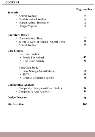 CONTENT
Synopsis
• Animal Welfare
• Need for animal Welfare
• Human-Animal Interaction
• Design Proposal
Literature Review
• Human-Animal Bond
• Scientific Look at Human- Animal Bond
• Animal Welfare
Case Studies
Live Case Studies
• People For Animal
• Blue Cross Society
Book Case Study
• Palm Springs Animal Shelter
• SPCA
• Greenville Humane Society
Comparative Analysis
• Comparative Analysis of Case Studies
• Comparative Area Analysis
Design Program
Site Selection
Page number
2
3
4
5
7
8
10
43
51
58
68
78
92
94
95
100
 
