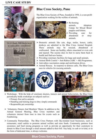  Re-homing
animals. Adoption
Camps for Mixed Breed
puppies and kittens.
 Providing care for
abandoned or stray
animals.
 Domestic animals like cats, dogs, mules, horses, cattle,
donkeys are admitted to the Blue Cross Animal Hospital.
These animals may be rescued, abandoned or
confiscated. Some are healthy, others emaciated or even sick
and injured. The society does its best to nurse them back to
health and find new homes.
 Providing veterinary facilities for large and small animals.
 Animal Birth Control + Anti-Rabies (ABC + AR) Programme.
 Anti-rabies vaccination camps and sterilization drives.
 Animal Rescue. In response to distress calls, The Blue Cross
uses its vehicles for rescuing animals.
 Workshops: With the help of veterinary doctors, trainers and animal behaviorists, the Blue Cross
periodically holds workshops on subjects such as :
• Primary first aid to animals
• Handling and training dogs to obey simple commands
• Responsible pet ownership.
 Volunteers, Donors And Members’ Meets: In addition to the
Annual General Meeting, Blue Cross members and
volunteers interact from time to time for events such as
Fundraising.
 Community Partnerships. The Blue Cross Partners with like-minded local businesses, such as
restaurants, retail outlets to promote animal welfare and raise funds. Community partners host
awareness and fund raising programs as well as provide an opportunity for their customers to
donate to Blue Cross through a small amount added to their bill. Any help, in cash or in kind, or in
the form of dedicated time, is always welcome.
Blue Cross Society, Pune
Blue Cross Society, Pune
The Blue Cross Society of Pune, founded in 1994, is a non-profit
organization working for the welfare of animals.
LIVE CASE STUDY
52
 