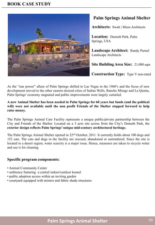 Palm Springs Animal Shelter
As the “star power” allure of Palm Springs shifted to Las Vegas in the 1960’s and the focus of new
development moved to the other eastern desired cities of Indian Wells, Rancho Mirage and La Quinta,
Palm Springs’ economy stagnated and public improvements were largely curtailed.
Architects: Swatt | Miers Architects
Location: Demuth Park, Palm
Springs, USA
Landscape Architect: Randy Purnel
Landscape Architects
Site Building Area Size: 21,000 sqm
Construction Type: Type V non-rated
The Palm Springs Animal Care Facility represents a unique public/private partnership between the
City and Friends of the Shelter. Located on a 3 acre site across from the City’s Demuth Park, the
exterior design reflects Palm Springs’ unique mid-century architectural heritage.
Specific program components:
• Animal Community Center
• ambience featuring a central indoor/outdoor kennel
• public adoption access within an inviting garden
• courtyard equipped with misters and fabric shade structures
The Palm Springs Animal Shelter opened in 22nd October, 2011. It currently holds about 100 dogs and
152 cats. The cats and dogs in the facility are rescued, abandoned or surrendered. Since the site is
located in a desert region, water scarcity is a major issue. Hence, measures are taken to recycle water
and use is for cleaning.
A new Animal Shelter has been needed in Palm Springs for 60 years but funds (and the political
will) were not available until the non profit Friends of the Shelter stepped forward to help
raise money.
Palm Springs Animal Shelter
BOOK CASE STUDY
59
 