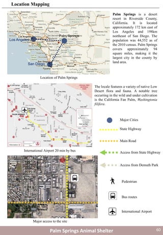 Los Angeles
San Diego
Palm Springs is a desert
resort in Riverside County,
California. It is located
approximately 172 km east of
Los Angeles and 198km
northeast of San Diego. The
population was 44,552 as of
the 2010 census. Palm Springs
covers approximately 94
square miles, making it the
largest city in the county by
land area.
Location of Palm Springs
International Airport 20 min by bus
The locale features a variety of native Low
Desert flora and fauna. A notable tree
occurring in the wild and under cultivation
is the California Fan Palm, Washingtonia
filifera.
State Highway
Main Road
Pedestrian
Bus routes
Major access to the site
Access from State Highway
Access from Demuth Park
Major Cities
International Airport
Palm Springs Animal Shelter
Location Mapping
60
 