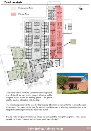 EThis is the central courtyard (adoption courtyard) which
was designed as per clients needs; allowing public
adoption access within an inviting garden. This garden
enables outdoor interaction with the dog.
The socializing room will be used for dog training. This room is similar to the community room
for the cats. This room can be used for an individual interested in adopting a pet to interact with
the pet under the supervision of a behavioral expert.
Canine suites are provided for dogs which are considered to be highly adoptable. These suites
provide maximum exposure and maximum publicity to the dogs.
E
Community Zone
Private Zone
Palm Springs Animal Shelter
Zonal Analysis
65
 