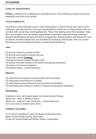 Center for Animal Welfare
Welfare is defined as the wellbeing of an individual animal. This well being is based on the needs,
adaptability and stress of the animal.
Need of Animal Care
According to various literature reviews and research papers, in spite of having care centers run by
enthusiasts, growing cities have led to growing demand for animal care. Existing animal centers are
crowded with rescued strays and abandoned pets. Most of the funding comes from donations. Since
this is not enough to raise the animals, organizations occasionally setup fund raising campaigns.
Rescued and abandoned animals need forever loving homes. Animals interact with humans for sense
of comfort. Similarly humans have also benefitted by interacting with animals. There are various
physiological and psychological benefits in human animal interaction.
Aims
•To provide a home for rescued animals
•To provide and essential treatment and care.
•To provide essential Training:
•Training for Animal Assisted Therapy (AAT).
•To interact with other animals in the facility (considering limitations).
•To interact with human companion.
•To promote human – animal interaction.
Objective
•To understand the meaning of animal welfare and its principles.
•To understand animal behavior in shelters
•To study human-animal interaction and its benefits and limitations
•To understand space design for animals to maintain psychological equilibrium.
•
Methodology
•Literature review and research papers on Animal Assisted Therapy.
•Book case – study on Welfare Centers.
•Book case – study on Center for Human – Animal Interaction.
•Live case study on Animal Care Centers.
Probable Case Studies
•VCU School of Medicine Center for Human-Animal Interaction.
•Qatar Animal Welfare Society, Doha, Qatar
•Center for Animal Health and Welfare, Easton, United States.
SYNOPSIS
2
 