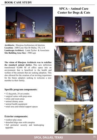 The vision of Hinojosa Architects was to redefine
the standard animal shelter. This new definition
transformed 42,000 SF of office space into an
environment that is beneficial to the health and
welfare of the animals that are seeking adoption. This
also allowed for the creation of an inviting experience
for the future adopters seeking to welcome a new
member to their family.
Specific program components:
• 12 dog pods, 24 cat condos
• surgical suites with prep areas
• clinic and exam areas
• animal dietary areas
• animal health equipment
• retail area and related support spaces
SPCA – Animal Care
Center for Dogs & Cats
Architects: Hinojosa Architecture & Interiors
Location: 2400 Lone Star Dr Dallas, TX, U.S
Landscape Architect: Linda Tycher & Associates
Site Building Area Size: 3900 sqm
Exterior components:
• outdoor play areas
• detached dogs runs with canopies
• full perimeter security and landscaping
upgrades
SPCA, DALLAS, TEXAS
BOOK CASE STUDY
79
 