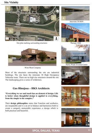 Interstate 30 HOV
Therapy 2000
Henry Wade Juvenile Center
A
Winn Meat Company
A
B C
D
Site plan marking surrounding structures
B
CD
Most of the structures surrounding the site are industrial
buildings. The site faces the interstate 30 High Occupancy
Vehicular route. There are no high rise structures around the site.
The landscaping gives a sense of wilderness.
Gus Hinojosa – HKS Architects
“Everything we see and touch has an element of design. Life
is better when thoughtful design is applied to everything,
from the simple to the complex.”
Their design philosophies states that Function and aesthetics
are inseparable and it is an art to balance and harmonize both to
create a uniquely memorable experience...a design which is
both practical and beautiful.
SPCA, DALLAS, TEXAS
Site Vicinity
83
 