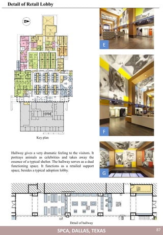 Detail of hallway
Hallway gives a very dramatic feeling to the visitors. It
portrays animals as celebrities and takes away the
essence of a typical shelter. The hallway serves as a dual
functioning space. It functions as a retailed support
space, besides a typical adoption lobby.
E
F
G
Key plan
SPCA, DALLAS, TEXAS
Detail of Retail Lobby
87
 