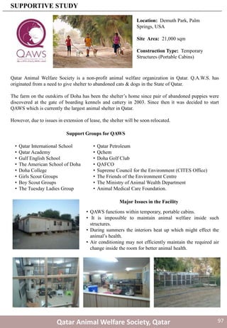 Qatar Animal Welfare Society is a non-profit animal welfare organization in Qatar. Q.A.W.S. has
originated from a need to give shelter to abandoned cats & dogs in the State of Qatar.
The farm on the outskirts of Doha has been the shelter’s home since pair of abandoned puppies were
discovered at the gate of boarding kennels and cattery in 2003. Since then it was decided to start
QAWS which is currently the largest animal shelter in Qatar.
However, due to issues in extension of lease, the shelter will be soon relocated.
Location: Demuth Park, Palm
Springs, USA
Site Area: 21,000 sqm
Construction Type: Temporary
Structures (Portable Cabins)
Support Groups for QAWS
• Qatar International School
• Qatar Academy
• Gulf English School
• The American School of Doha
• Doha College
• Girls Scout Groups
• Boy Scout Groups
• The Tuesday Ladies Group
• Qatar Petroleum
• Qchem
• Doha Golf Club
• QAFCO
• Supreme Council for the Environment (CITES Office)
• The Friends of the Environment Centre
• The Ministry of Animal Wealth Department
• Animal Medical Care Foundation.
Qatar Animal Welfare Society, Qatar
SUPPORTIVE STUDY
• QAWS functions within temporary, portable cabins.
• It is impossible to maintain animal welfare inside such
structures.
• During summers the interiors heat up which might effect the
animal’s health.
• Air conditioning may not efficiently maintain the required air
change inside the room for better animal health.
Major Issues in the Facility
97
 