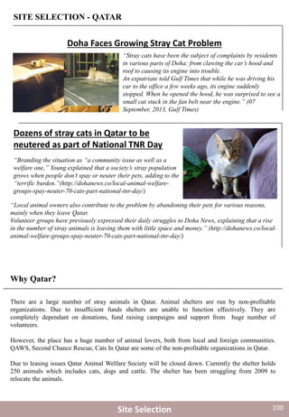 There are a large number of stray animals in Qatar. Animal shelters are run by non-profitable
organizations. Due to insufficient funds shelters are unable to function effectively. They are
completely dependant on donations, fund raising campaigns and support from huge number of
volunteers.
However, the place has a huge number of animal lovers, both from local and foreign communities.
QAWS, Second Chance Rescue, Cats In Qatar are some of the non-profitable organizations in Qatar.
Due to leasing issues Qatar Animal Welfare Society will be closed down. Currently the shelter holds
250 animals which includes cats, dogs and cattle. The shelter has been struggling from 2009 to
relocate the animals.
“Stray cats have been the subject of complaints by residents
in various parts of Doha: from clawing the car’s hood and
roof to causing its engine into trouble.
An expatriate told Gulf Times that while he was driving his
car to the office a few weeks ago, its engine suddenly
stopped. When he opened the hood, he was surprised to see a
small cat stuck in the fan belt near the engine.” (07
September, 2013, Gulf Times)
“Branding the situation as “a community issue as well as a
welfare one,” Young explained that a society’s stray population
grows when people don’t spay or neuter their pets, adding to the
“terrific burden.”(http://dohanews.co/local-animal-welfare-
groups-spay-neuter-70-cats-part-national-tnr-day/)
“Local animal owners also contribute to the problem by abandoning their pets for various reasons,
mainly when they leave Qatar.
Volunteer groups have previously expressed their daily struggles to Doha News, explaining that a rise
in the number of stray animals is leaving them with little space and money.” (http://dohanews.co/local-
animal-welfare-groups-spay-neuter-70-cats-part-national-tnr-day/)
Dozens of stray cats in Qatar to be
neutered as part of National TNR Day
Doha Faces Growing Stray Cat Problem
Why Qatar?
SITE SELECTION - QATAR
Site Selection 100
 