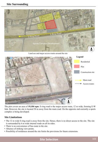 Residential
Plot
Construction site
Main road
Access routes
Land use and major access routes around the site
Legend
Sports Complex Development
Site Selection
The plot covers an area of 19,104 sqm. E-ring road is the major access route, 12 m wide, forming E-W
link. However, the site is located 50 m away from the main road. On the opposite end currently a sports
complex is being developed.
Site Surrounding
Site Limitations
• The 12 m wide E-ring road is away from the site. Hence, there is no direct access to the site. The site
is surrounded by 6 m wide internal roads on all its sides.
• There is no convenience of bus route to the site.
• Absence of striking view points.
• Possibility of residences around the site limits the provisions for future extensions.
103
 