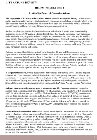 HUMAN – ANIMAL BONDS I
Relation Significance of Companion Animals
The importance of human – animal bonds has documented throughout history, across cultures
and in recent research. However, attachments with companion animals have been undervalued in the
field of mental health. In recent years, researchers have been able to prove the benefits of human-
animal bonding and have encouraged therapeutic program applications.
Ancient people valued connection between humans and animals. Animals were worshipped by
indigenous people. 2500 years old Chinese legend states that Buddha summoned twelve creatures
under the Bodhi tree, taught them about strengths and weaknesses and sent them into the world to
guide people. Ancient Chinese belief states that every human is born with essential characteristics of
animal associated with date of birth. Archeological evidence states that, 14000 years ago, humans
domesticated wolves and wild cats; valued for their intelligence, keen sense and loyalty. They were
equal partners in hunting and fishing.
Animals were considered divine. Animal burial in ancient Greece and Rome revealed their
significance to human companion. These animals were buried with blankets and food alongside their
human companion. Animal Necropolises in Egypt is a burial for animals, almost as royal as the
human burials. Ancient manuscripts have mentioned dogs to be guides in afterlife and cats to be the
protective powers of the sun. In later years, when civilization advanced, cats and dogs were so valued
that they had their own servants. Lap dogs became popular as comforters. Animals were bred to form
a unique breed which signified royalty. Only the wealthy people owned pets.
In the present scenario, we see these animals badly abused and brutally killed. Cats and dogs are
killed for fur. Cruel treatment and exploitation in overwork and gaming has sparked advocacy of
animal protection organizations and laws in England in late 19th century. In U.S, American Society
for Prevention of Cruelty to Animals. (ASPCA) laws have been enforced to protect the animals.
Some of the animal protection organizations mentioned is PAWS and Animal Humane Association.
Animals have been an important part in contemporary life. Over recent decades companion
animals have been increasingly important in lives of Americans. More than 63% of U.S households
and 75% with children own pets. (APPMA National Pet Owner Survey, 2007-2008) Most common
pets are dogs, cats, horses, lovebirds and fishes. Cats and dogs are pampered. 87% of pet owners
offer holiday presents, 65% sing and dance for their pets, 87% include pets in holiday celebrations,
52% prepare special meals, 53% take time off from work for sick pets, 44% take pets to work to
boost morale and productivity. (Wells & Perrine, 2001). Hence the money spent on pets has also
doubled over the decade.
Interaction with companion animals has various health benefits. It was found that pet owners have
positive physiological and psychological health as compared to non-pet owners. (Allen, Blascovich
& Mendes, 2002). Dog owners are 8.6 times more likely to be alive (Friedmann, Katcher, Lynch &
Thomas,1980). Stroking of a dog reduces blood pressure. (Wells, 2009). Interaction with animals
increases neurochemicals associated with relaxing and improves human immunity. (Charnetsky,
Riggers & Brennan, 2004). Avian companions alleviate depression, loneliness & low morale in older
adults. (Jessen, Cardiello & Baun, 1996). Animals can detect early signs of cancer, critical
medication and seizures. (Wells, 2009). Australian seniors owning pets had less depression than non
pet owners. (Parslow et al, 2005).
LITERATURE REVIEW
7
 