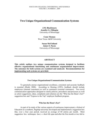 FOCUS ON COLLEGES, UNIVERSITIES, AND SCHOOLS
                            VOLUME 3, NUMBER 1, 2009




      Two Unique Organizational Communication Systems

                                  J.M. Blackbourn
                                Jennifer G. Fillingim
                               University of Mississippi

                                   Conn Thomas
                             West Texas A&M University

                                 Susan McClelland
                                   James S. Payne
                               University of Mississippi




                                     ABSTRACT

This article outlines two unique communication systems designed to facilitate
effective organizational functioning and continuous organizational improvement.
The outcomes for both systems are examined and analyzed. Recommendations for
implementing such systems are provided.



                Two Unique Organizational Communication Systems

        To genuinely pursue organizational excellence, consistent and accurate feedback
is essential (Drath, 2008). According to Deming (1993), feedback should include
employees (internal customers) as well as customers (external customers). Two novel
communication approaches designed to clarify policies, procedures and processes as well
as solicit suggestions, ideas, complaints and solutions are the “Who has the Dean’s Ear?”
suggestion box and “Express to the Top” employee feedback program.


                               Who has the Dean’s Ear?

       As part of its study of the various aspects of continuous improvement, a School of
Education at a southern, flagship university developed and implemented a suggestion box
that, over a four year period, received an average of 60 entries per month. Most
suggestion box techniques have a short life span and after the first month or two fail to
 