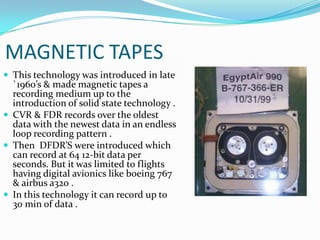 MAGNETIC TAPES
 This technology was introduced in late
`1960’s & made magnetic tapes a
recording medium up to the
introduction of solid state technology .
 CVR & FDR records over the oldest
data with the newest data in an endless
loop recording pattern .
 Then DFDR’S were introduced which
can record at 64 12-bit data per
seconds. But it was limited to flights
having digital avionics like boeing 767
& airbus a320 .
 In this technology it can record up to
30 min of data .
 